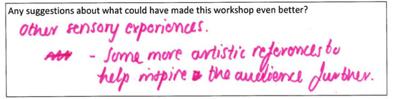 Suggestions for making the workshop better? One student replied "other sensory experiences. Some more artistic references to help inspire the audience further."