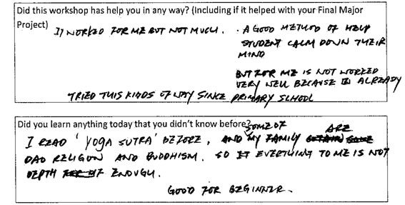 In response to the question of whether the workshop helped them in any way, this student responded - "It worked for me but not much. A good method of help student calm down their mind. But for me is not worked very well because I already tried this kind of way since primary school."
Then in response to the question about whether you learnt anything new, this student responded, "I read Yoga Sutra before, and some of my family are Dao religion and Buddhism so everything to me is not depth enough. Good for beginner."